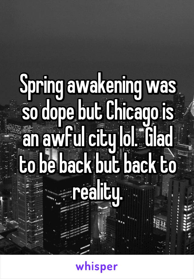 Spring awakening was so dope but Chicago is an awful city lol.  Glad to be back but back to reality.