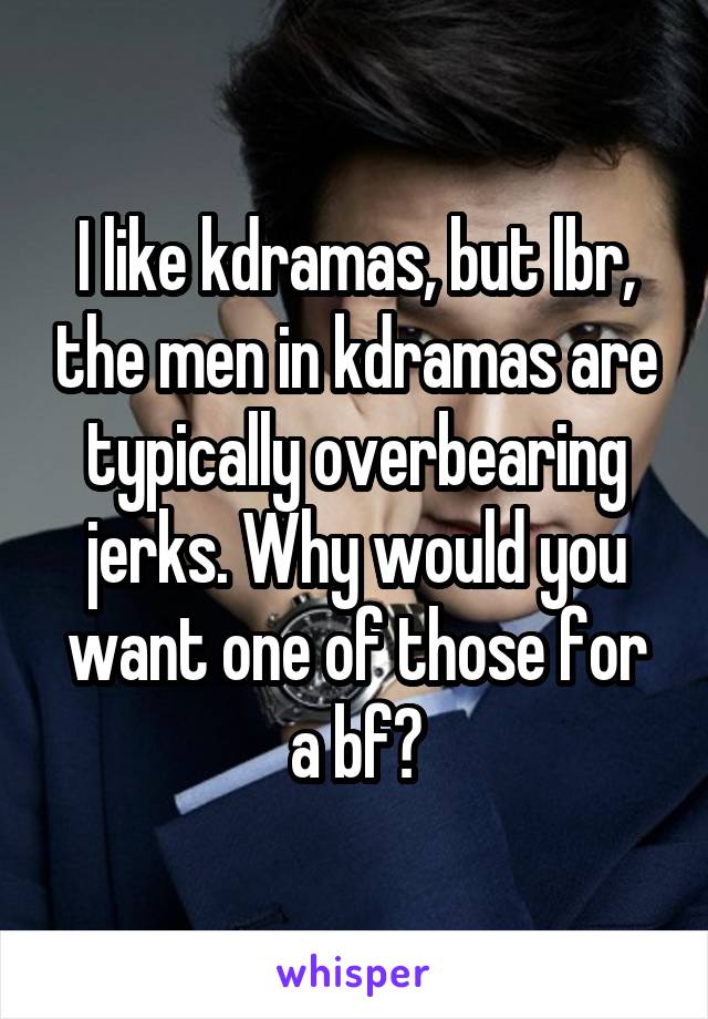 I like kdramas, but lbr, the men in kdramas are typically overbearing jerks. Why would you want one of those for a bf?