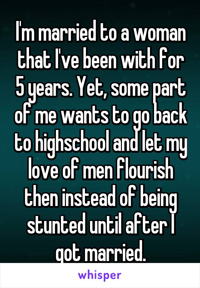 I'm married to a woman that I've been with for 5 years. Yet, some part of me wants to go back to highschool and let my love of men flourish then instead of being stunted until after I got married.