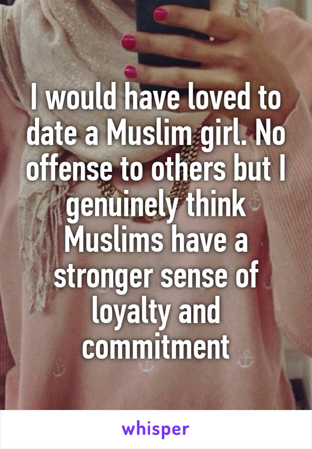 I would have loved to date a Muslim girl. No offense to others but I genuinely think Muslims have a stronger sense of loyalty and commitment