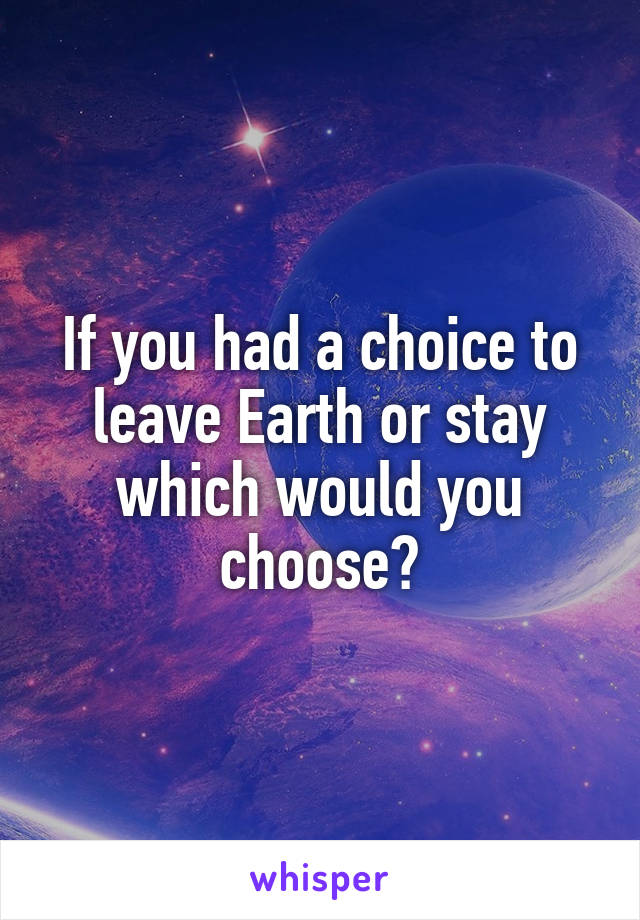 If you had a choice to leave Earth or stay which would you choose?