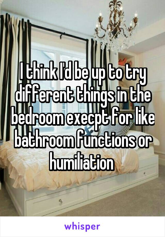 I think I'd be up to try different things in the bedroom execpt for like bathroom functions or humiliation 