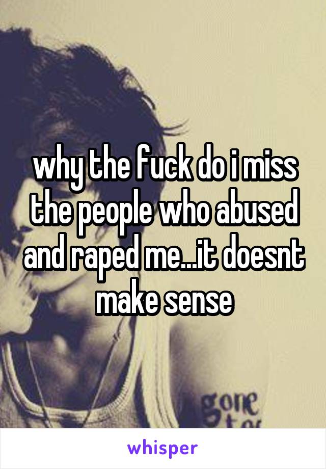 why the fuck do i miss the people who abused and raped me...it doesnt make sense