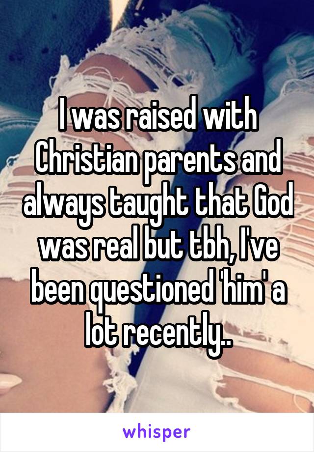 I was raised with Christian parents and always taught that God was real but tbh, I've been questioned 'him' a lot recently..