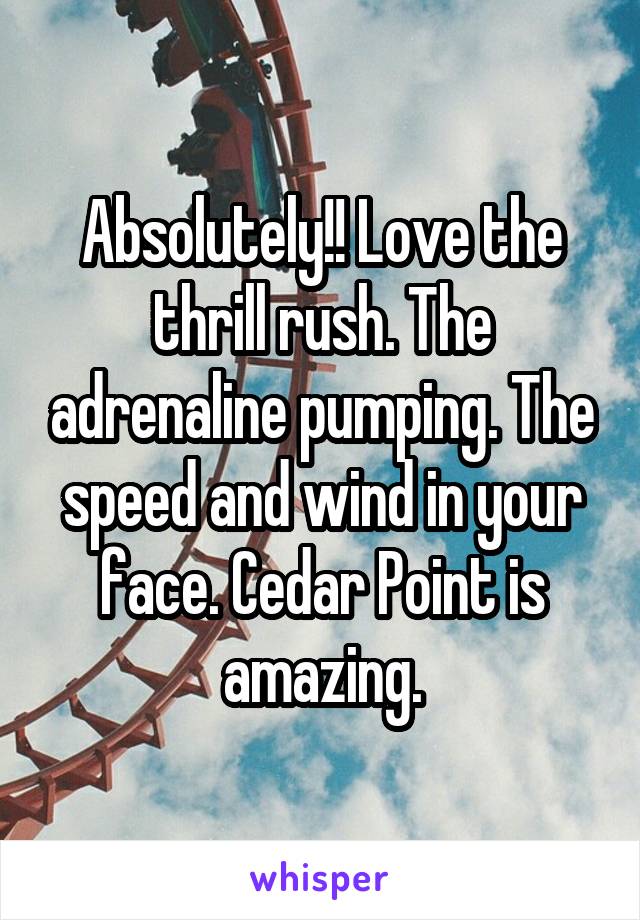 Absolutely!! Love the thrill rush. The adrenaline pumping. The speed and wind in your face. Cedar Point is amazing.