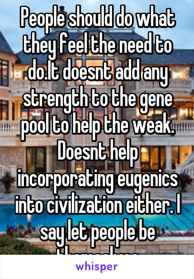 People should do what they feel the need to do.It doesnt add any strength to the gene pool to help the weak. Doesnt help incorporating eugenics into civilization either. I say let people be themselves