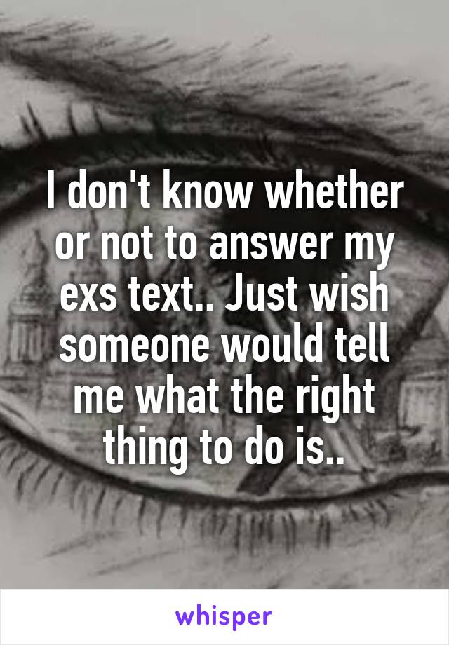 I don't know whether or not to answer my exs text.. Just wish someone would tell me what the right thing to do is..