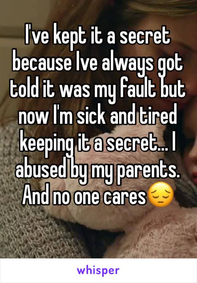 I've kept it a secret because Ive always got told it was my fault but now I'm sick and tired keeping it a secret... I abused by my parents. And no one cares😔