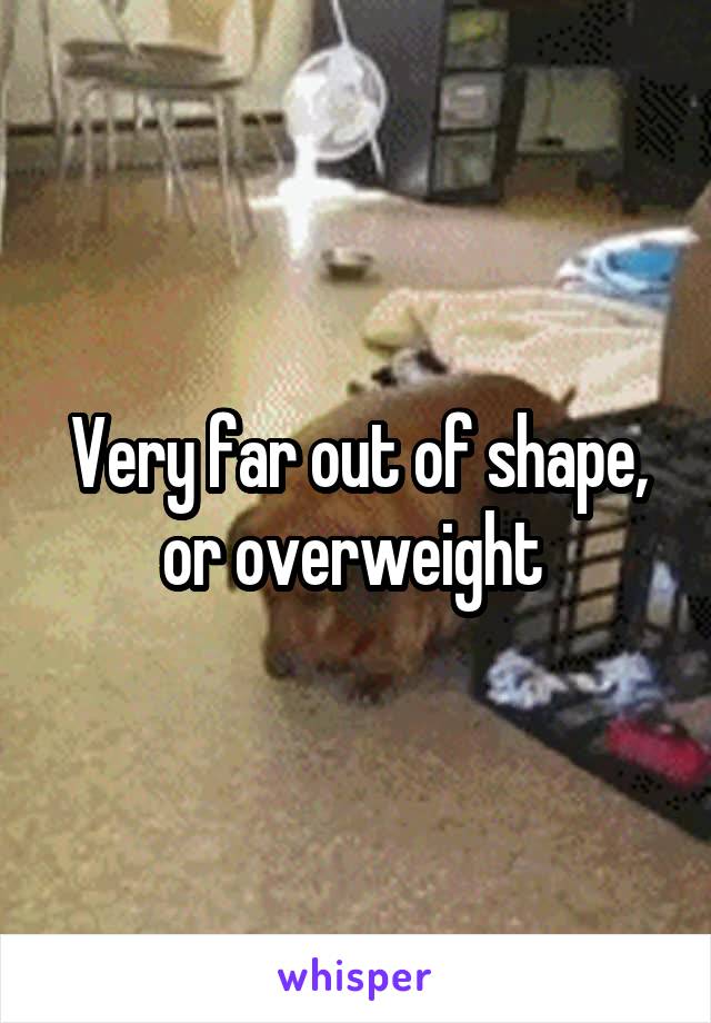 Very far out of shape, or overweight 