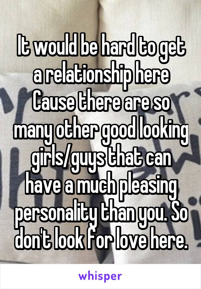 It would be hard to get a relationship here Cause there are so many other good looking girls/guys that can have a much pleasing personality than you. So don't look for love here.