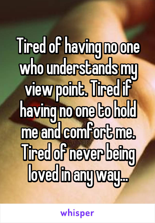 Tired of having no one who understands my view point. Tired if having no one to hold me and comfort me.
Tired of never being loved in any way...