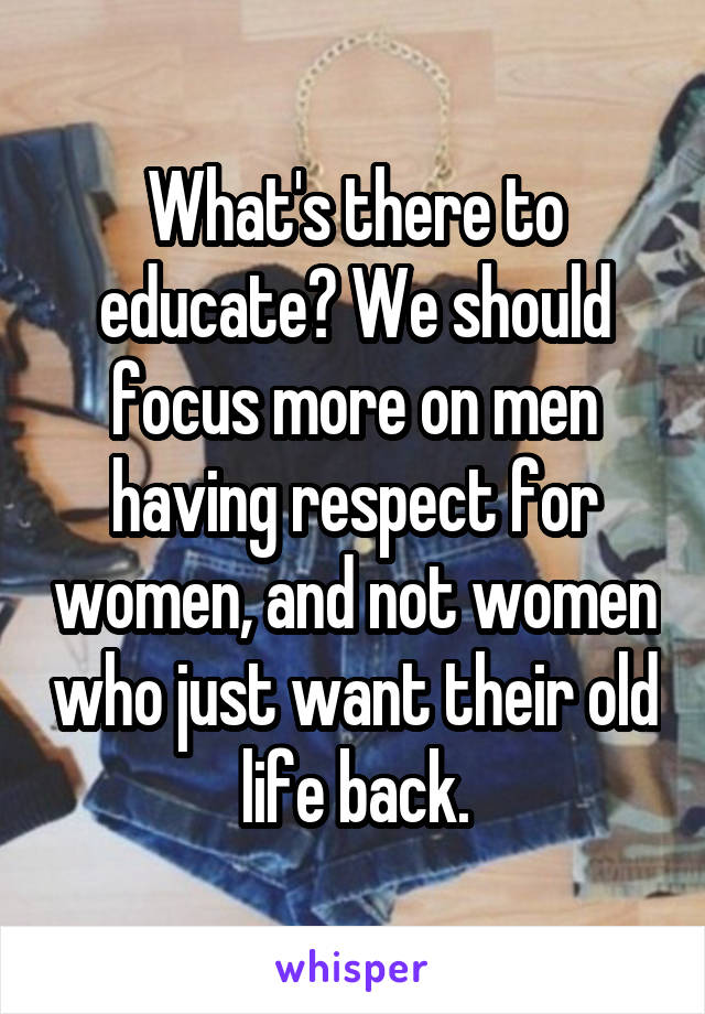 What's there to educate? We should focus more on men having respect for women, and not women who just want their old life back.