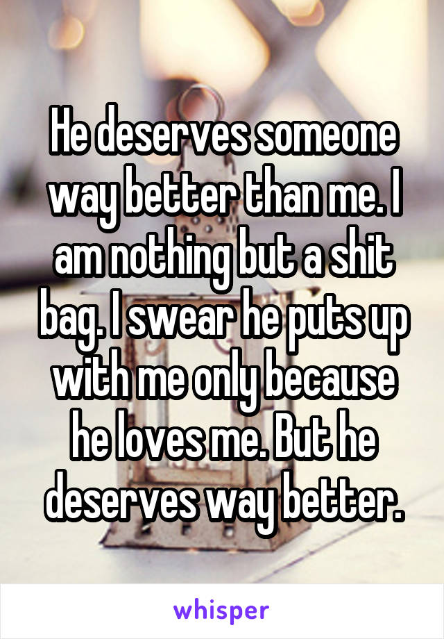 He deserves someone way better than me. I am nothing but a shit bag. I swear he puts up with me only because he loves me. But he deserves way better.