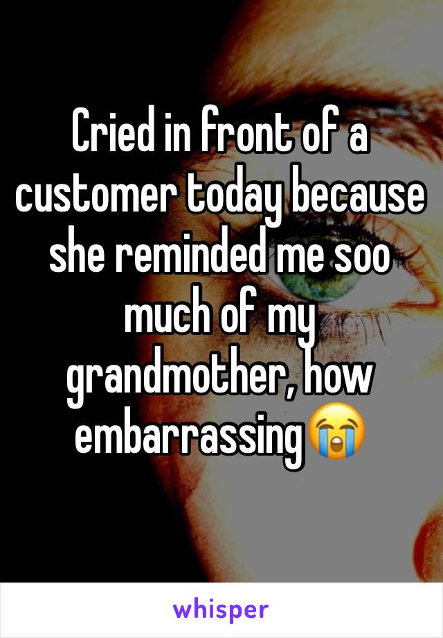 Cried in front of a customer today because she reminded me soo much of my grandmother, how embarrassing😭