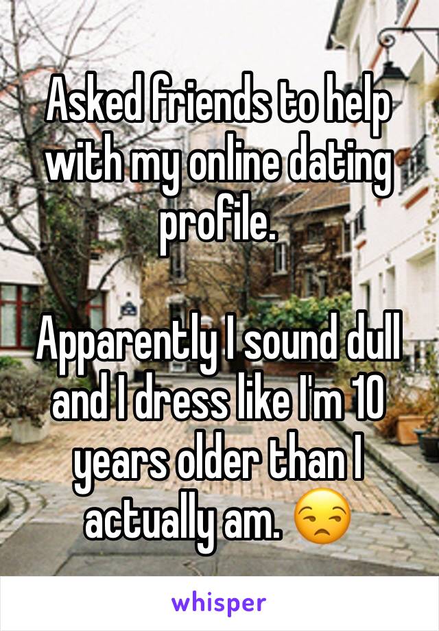 Asked friends to help with my online dating profile. 

Apparently I sound dull and I dress like I'm 10 years older than I actually am. 😒