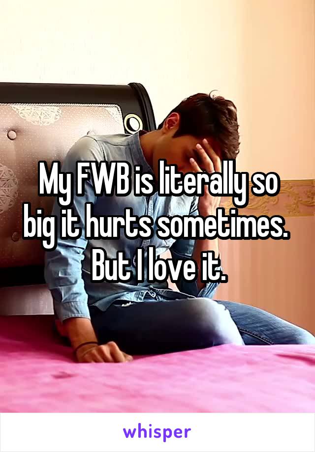 My FWB is literally so big it hurts sometimes.  But I love it.