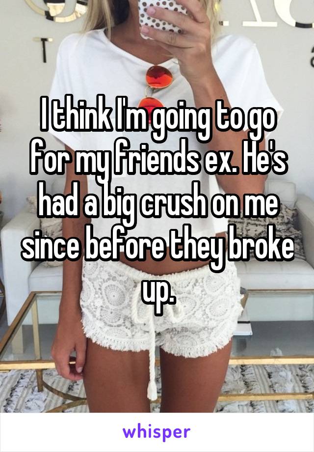 I think I'm going to go for my friends ex. He's had a big crush on me since before they broke up.
