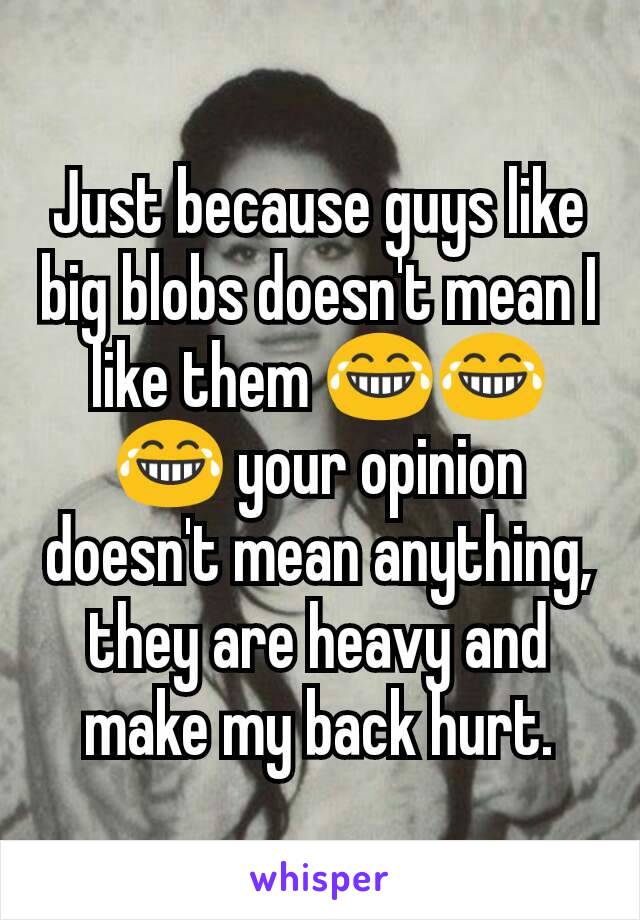 Just because guys like big blobs doesn't mean I like them 😂😂😂 your opinion doesn't mean anything, they are heavy and  make my back hurt.