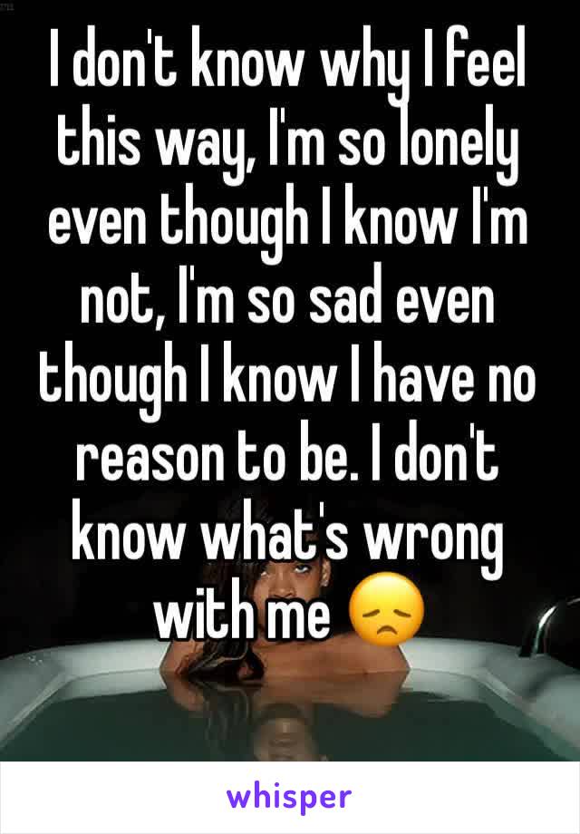 I don't know why I feel this way, I'm so lonely even though I know I'm not, I'm so sad even though I know I have no reason to be. I don't know what's wrong with me 😞