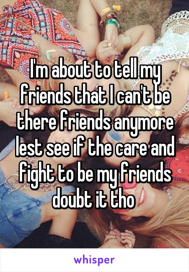 I'm about to tell my friends that I can't be there friends anymore lest see if the care and fight to be my friends doubt it tho 