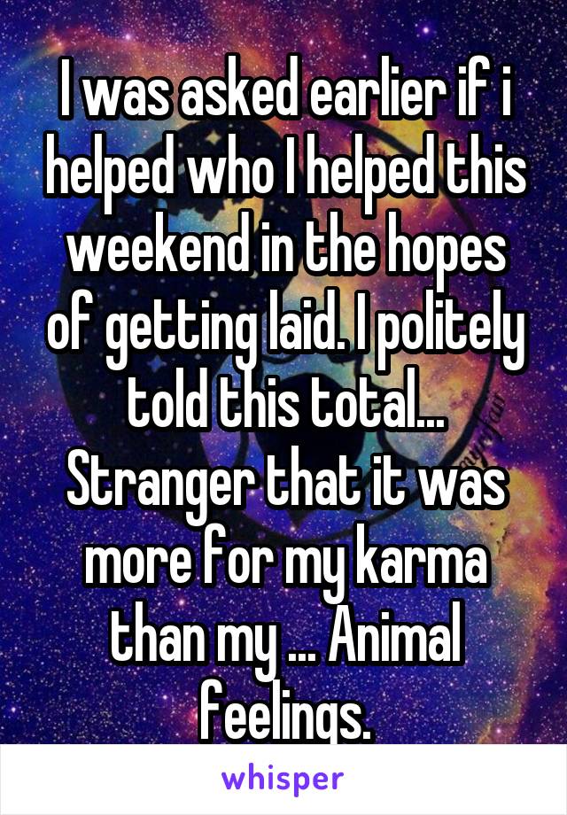 I was asked earlier if i helped who I helped this weekend in the hopes of getting laid. I politely told this total... Stranger that it was more for my karma than my ... Animal feelings.