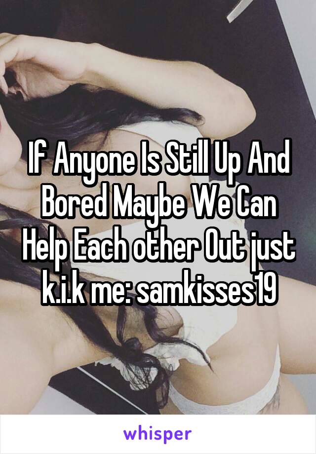 If Anyone Is Still Up And Bored Maybe We Can Help Each other Out just k.i.k me: samkisses19