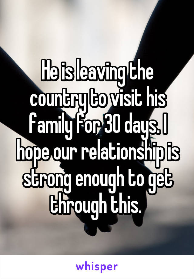 He is leaving the country to visit his family for 30 days. I hope our relationship is strong enough to get through this. 