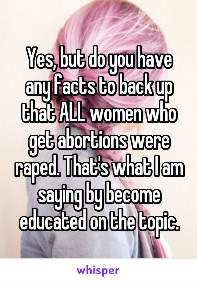 Yes, but do you have any facts to back up that ALL women who get abortions were raped. That's what I am saying by become educated on the topic.