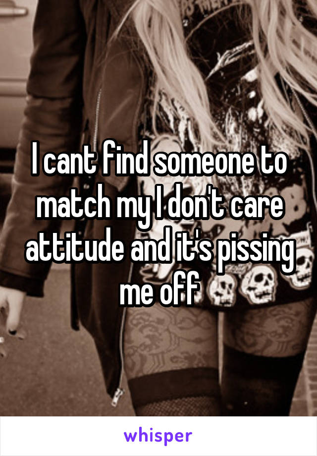 I cant find someone to match my I don't care attitude and it's pissing me off