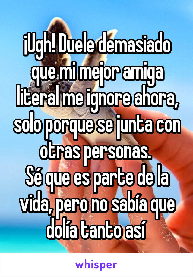 ¡Ugh! Duele demasiado que mi mejor amiga literal me ignore ahora, solo porque se junta con otras personas. 
Sé que es parte de la vida, pero no sabía que dolía tanto así 