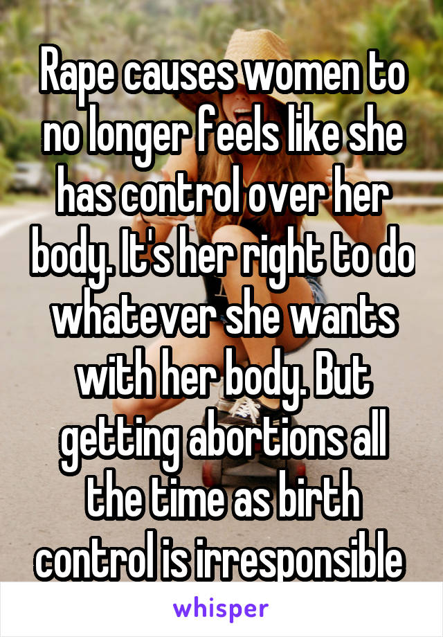 Rape causes women to no longer feels like she has control over her body. It's her right to do whatever she wants with her body. But getting abortions all the time as birth control is irresponsible 