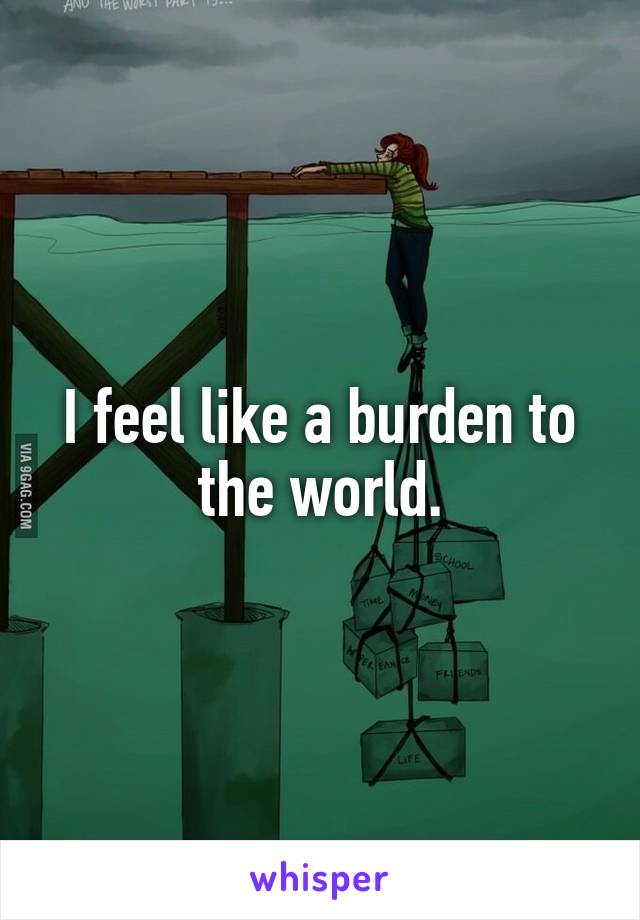 I feel like a burden to the world.