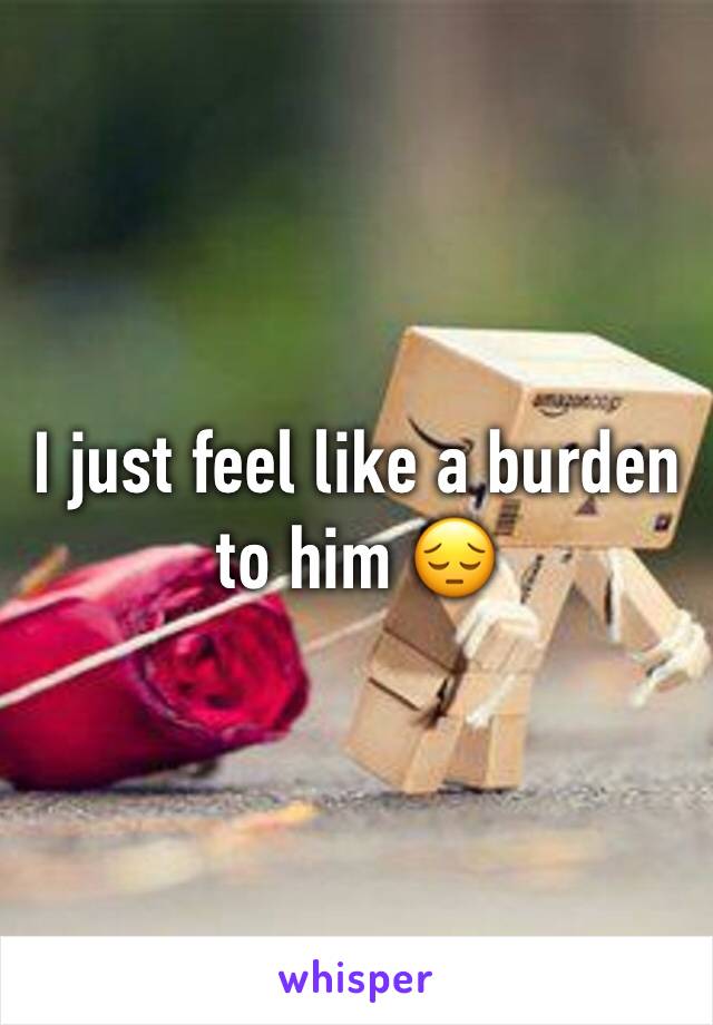 I just feel like a burden to him 😔