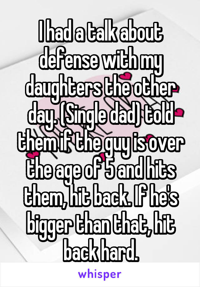 I had a talk about defense with my daughters the other day. (Single dad) told them if the guy is over the age of 5 and hits them, hit back. If he's bigger than that, hit back hard.