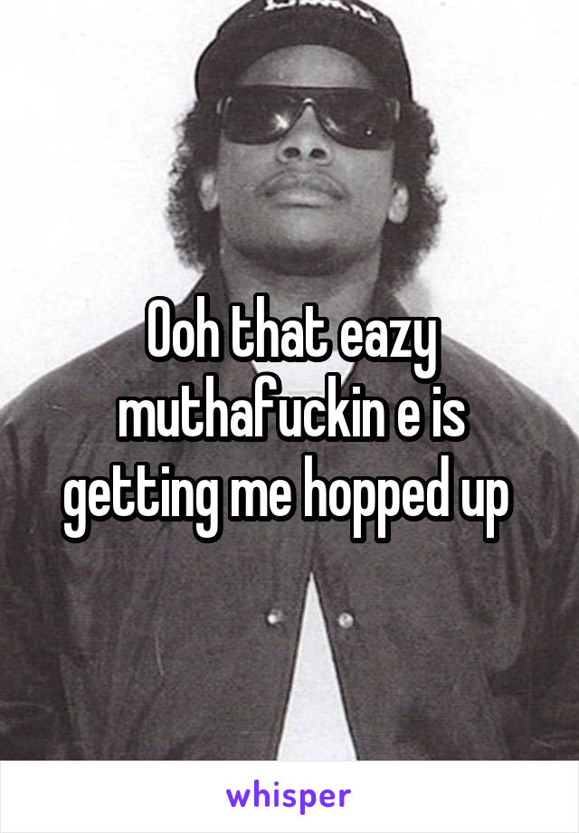 Ooh that eazy muthafuckin e is getting me hopped up 