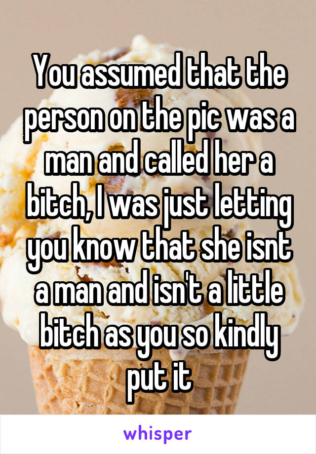 You assumed that the person on the pic was a man and called her a bitch, I was just letting you know that she isnt a man and isn't a little bitch as you so kindly put it