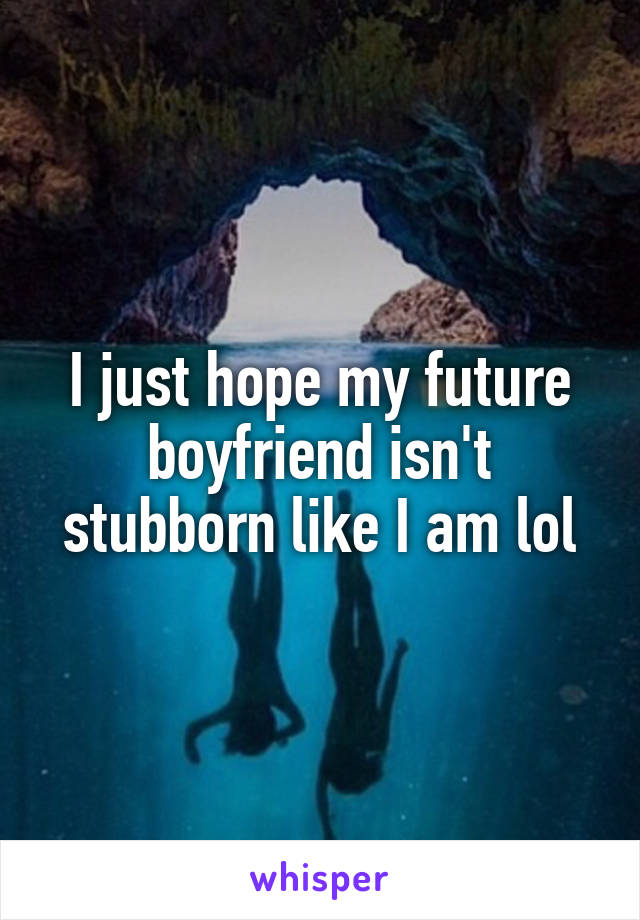 I just hope my future boyfriend isn't stubborn like I am lol