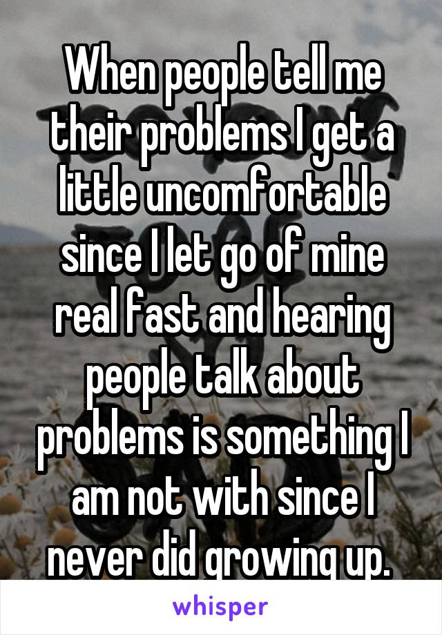 When people tell me their problems I get a little uncomfortable since I let go of mine real fast and hearing people talk about problems is something I am not with since I never did growing up. 