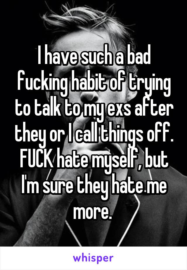 I have such a bad fucking habit of trying to talk to my exs after they or I call things off. FUCK hate myself, but I'm sure they hate me more. 