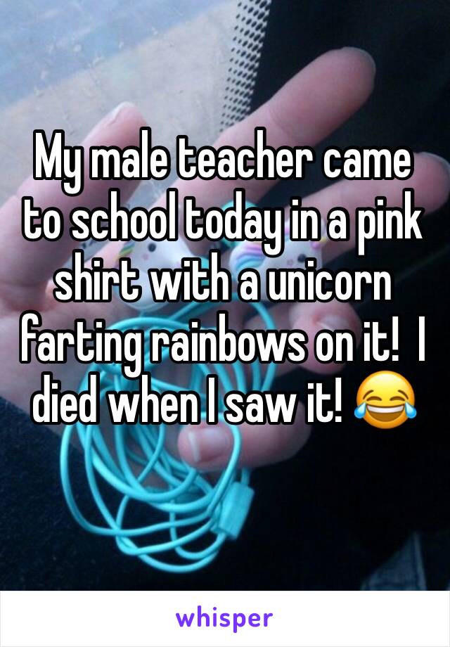 My male teacher came to school today in a pink shirt with a unicorn farting rainbows on it!  I died when I saw it! 😂