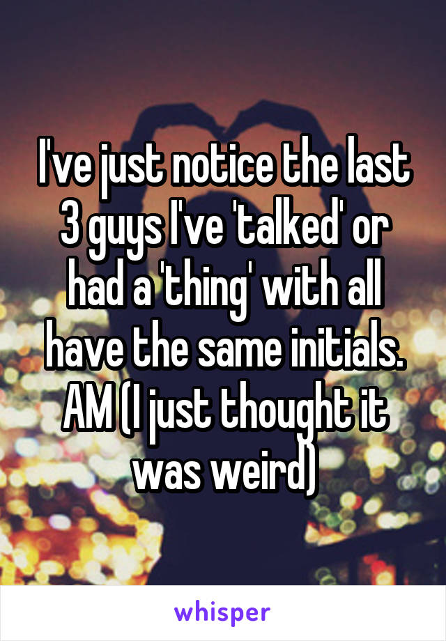 I've just notice the last 3 guys I've 'talked' or had a 'thing' with all have the same initials. AM (I just thought it was weird)