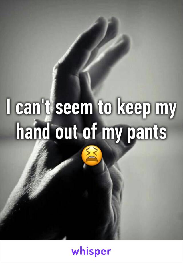 I can't seem to keep my hand out of my pants 😫