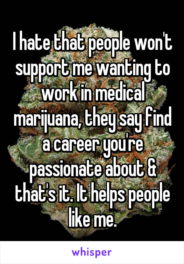 I hate that people won't support me wanting to work in medical marijuana, they say find a career you're passionate about & that's it. It helps people like me.