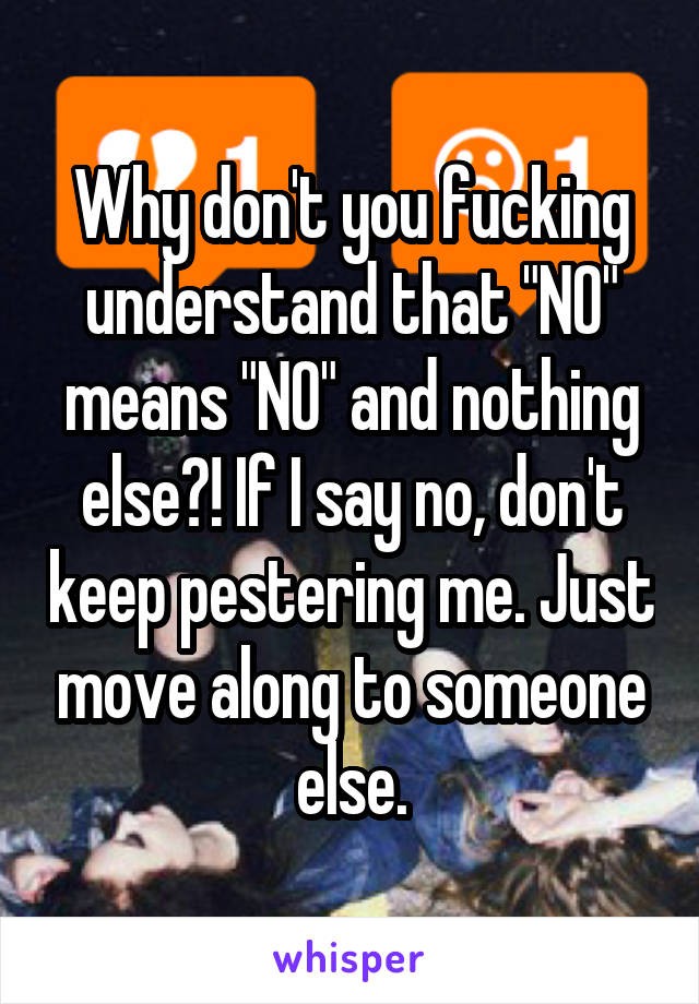 Why don't you fucking understand that "NO" means "NO" and nothing else?! If I say no, don't keep pestering me. Just move along to someone else.