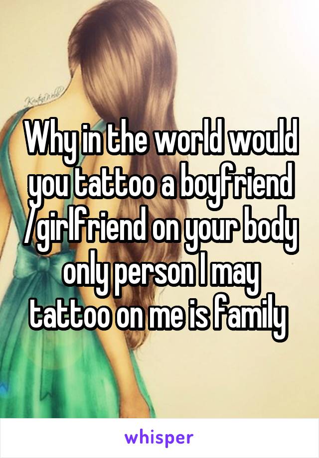 Why in the world would you tattoo a boyfriend /girlfriend on your body only person I may tattoo on me is family 