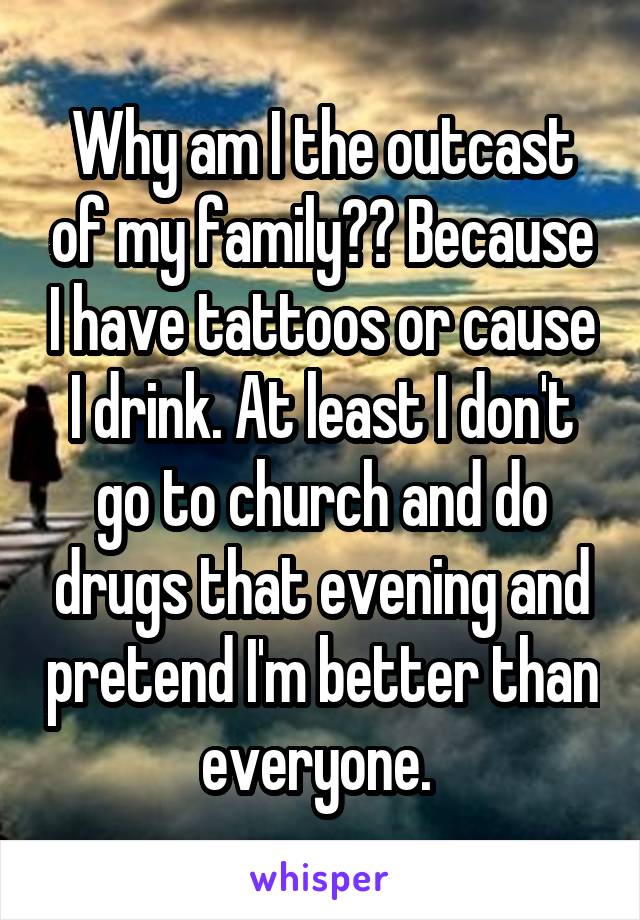 Why am I the outcast of my family?? Because I have tattoos or cause I drink. At least I don't go to church and do drugs that evening and pretend I'm better than everyone. 