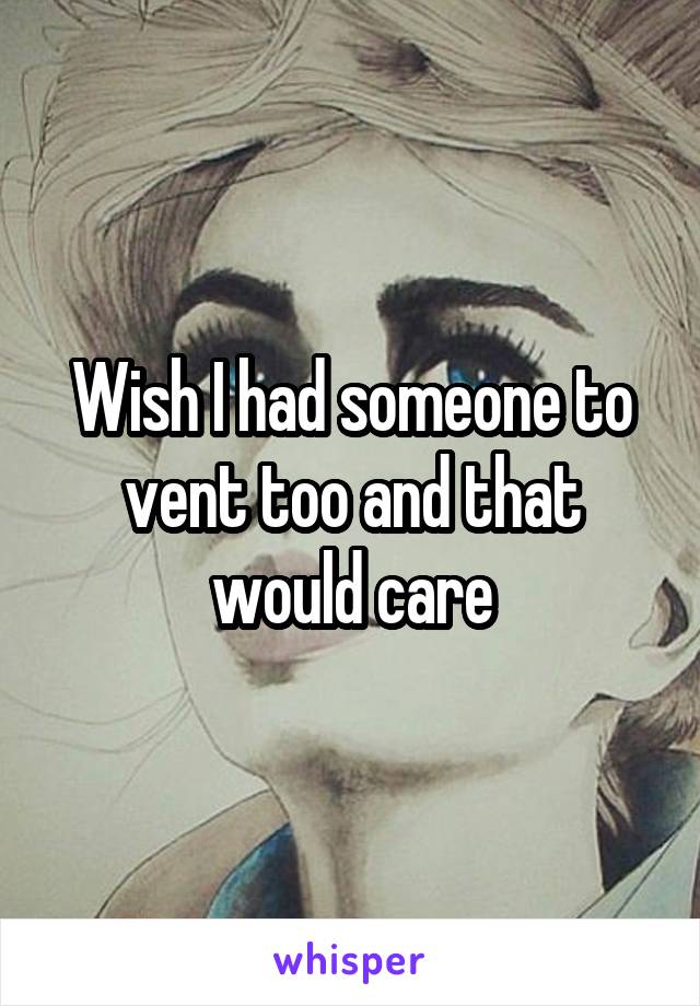 Wish I had someone to vent too and that would care