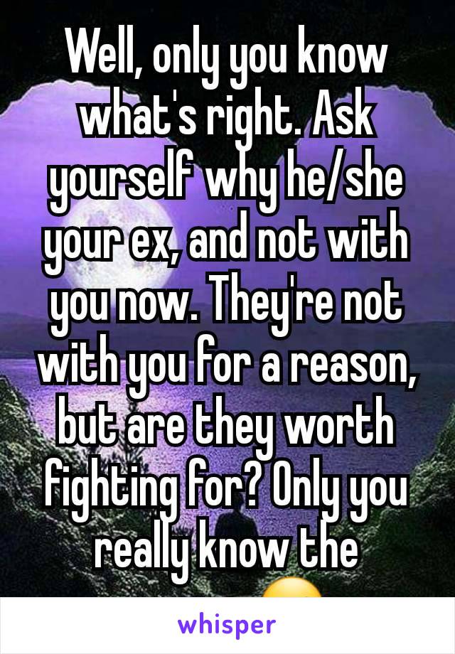 Well, only you know what's right. Ask yourself why he/she your ex, and not with you now. They're not with you for a reason, but are they worth fighting for? Only you really know the answer ☺ 