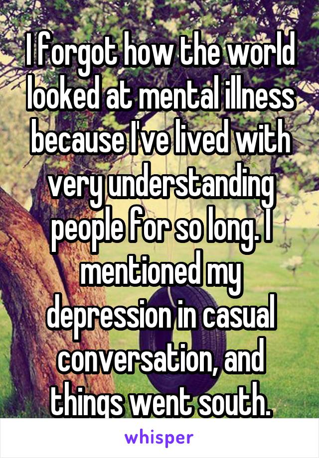 I forgot how the world looked at mental illness because I've lived with very understanding people for so long. I mentioned my depression in casual conversation, and things went south.