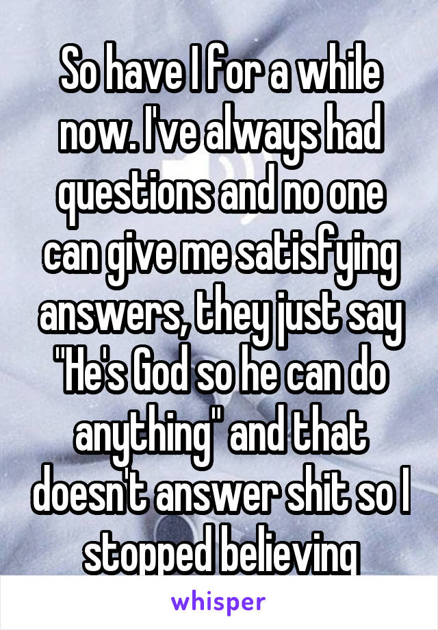 So have I for a while now. I've always had questions and no one can give me satisfying answers, they just say "He's God so he can do anything" and that doesn't answer shit so I stopped believing